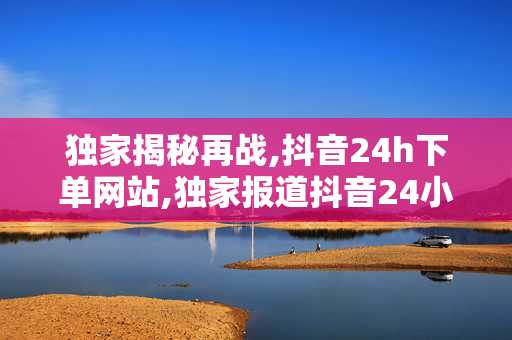 独家揭秘再战,抖音24h下单网站,独家报道抖音24小时极速下单网站全新上线，购物从此更轻松！